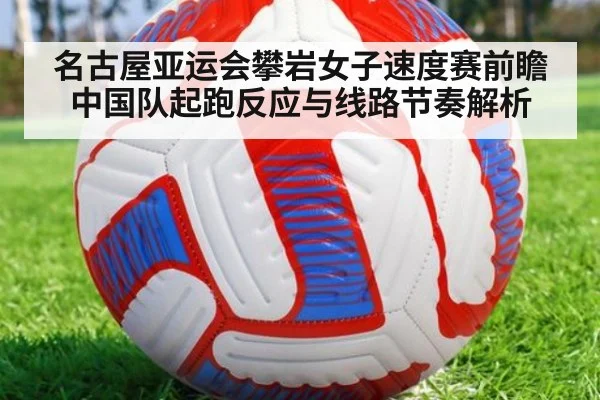 名古屋亚运会攀岩女子速度赛前瞻 中国队起跑反应与线路节奏解析