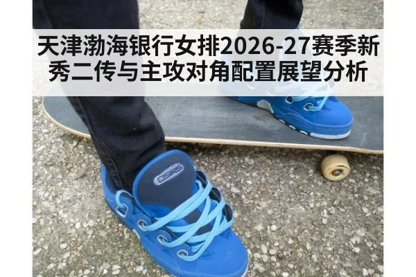 天津渤海银行女排2026-27赛季新秀二传与主攻对角配置展望分析