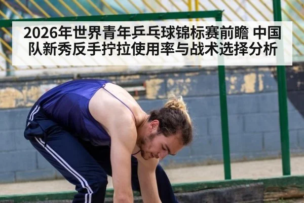 2026年世界青年乒乓球锦标赛前瞻 中国队新秀反手拧拉使用率与战术选择分析